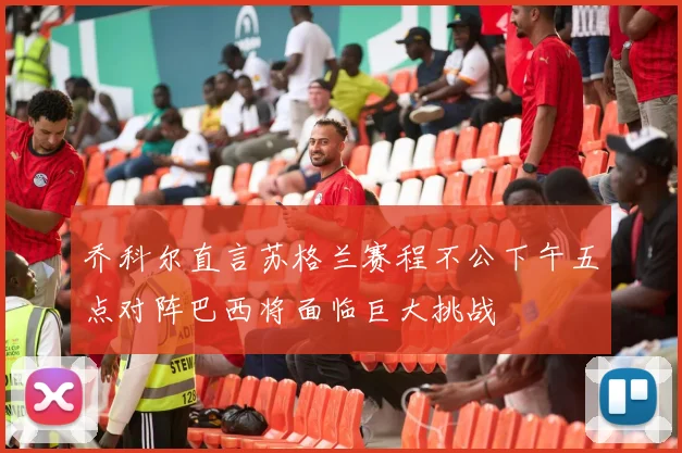 乔科尔直言苏格兰赛程不公下午五点对阵巴西将面临巨大挑战