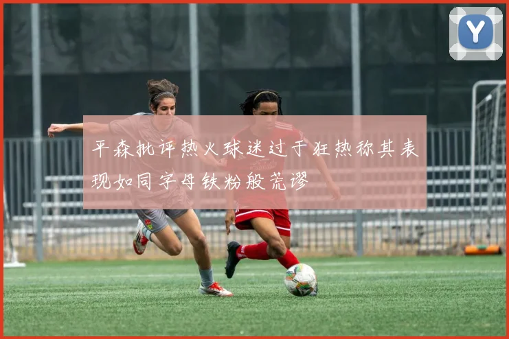 平森批评热火球迷过于狂热称其表现如同字母铁粉般荒谬