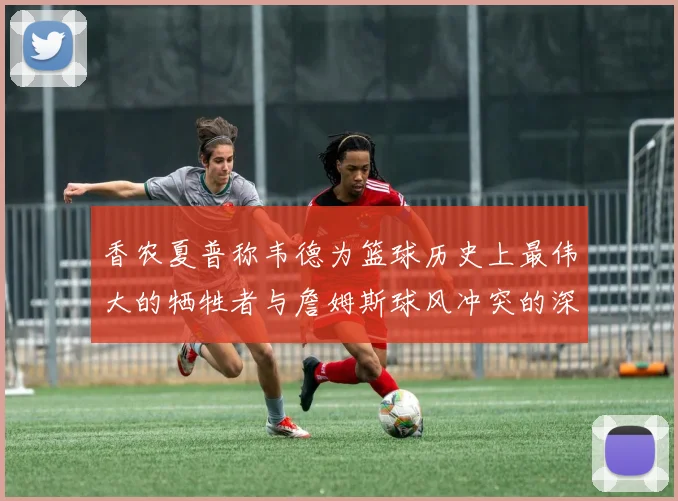香农夏普称韦德为篮球历史上最伟大的牺牲者与詹姆斯球风冲突的深度分析